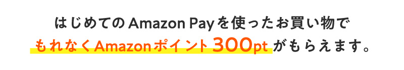 はじめてのAmazon Payを使ったお買い物で　もれなくAmazonポイント300ptがもらえます。