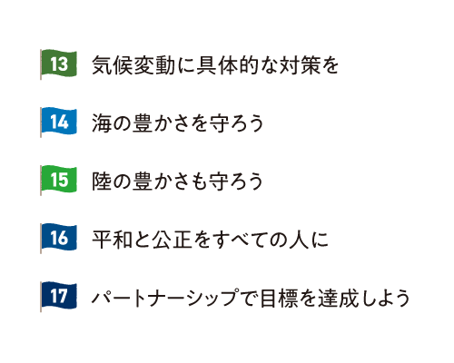 13.気候変動に具体的な対策を 14.海の豊かさを守ろう 15.陸の豊かさも守ろう 16.平和と公正をすべての人に 17.パートナーシップで目標を達成しよう