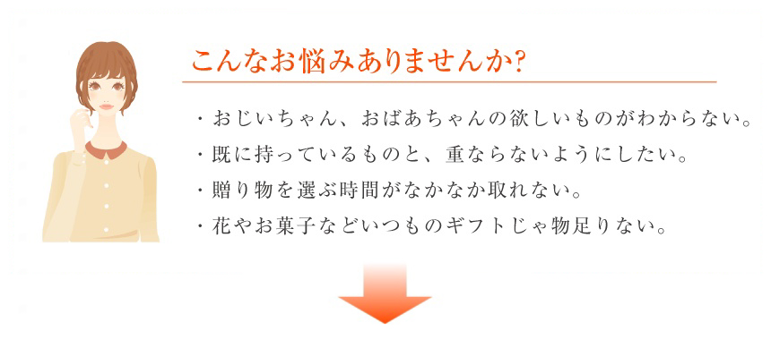 こんなお悩みありませんか？ ・おじいちゃん、おばあちゃんの欲しいものがわからない。・既に持っているものと、重ならないようにしたい。・贈り物を選ぶ時間がなかなか取れない。・花やお菓子などいつものギフトじゃ物足りない。