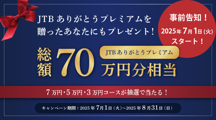 事前告知！ 2025年7月1日(火)スタート！ JTBありがとうプレミアムを贈ったあなたにもプレゼント！ 総額70万円分相当 7万円・5万円・3万円コースが抽選で当たる！ キャンペーン期間2025年7月1日(火)~2025年8月31日(日)